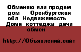 Обменяю или продам дом.  - Оренбургская обл. Недвижимость » Дома, коттеджи, дачи обмен   